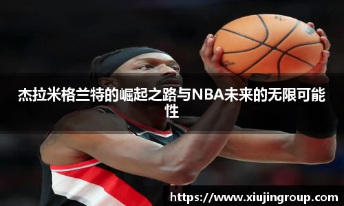 杰拉米格兰特的崛起之路与NBA未来的无限可能性