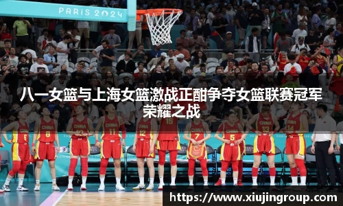 八一女篮与上海女篮激战正酣争夺女篮联赛冠军荣耀之战