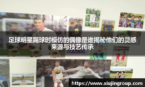 足球明星踢球时模仿的偶像是谁揭秘他们的灵感来源与技艺传承